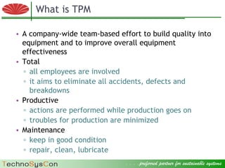 What is TPM

  • A company-wide team-based effort to build quality into
    equipment and to improve overall equipment
    effectiveness
  • Total
    ▫ all employees are involved
    ▫ it aims to eliminate all accidents, defects and
      breakdowns
  • Productive
    ▫ actions are performed while production goes on
    ▫ troubles for production are minimized
  • Maintenance
    ▫ keep in good condition
    ▫ repair, clean, lubricate
© 2009 Factory Strategies Group LLC. All rights reserved.
                                                            . . . .preferred partner for sustainable systems .
                                                                                                      3
 