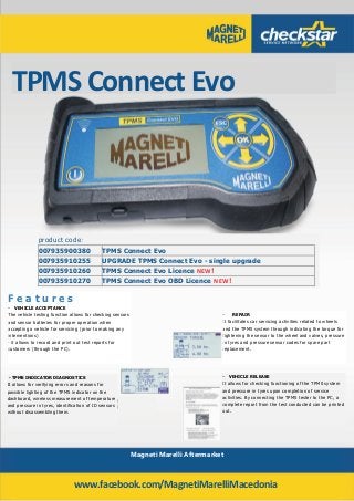 TPMS Connect Evo
Magneti Marelli Aftermarket
product code:
007935900380 TPMS Connect Evo
007935910255 UPGRADE TPMS Connect Evo - single upgrade
007935910260 TPMS Connect Evo Licence NEW!
007935910270 TPMS Connect Evo OBD Licence NEW!
F e a t u r e s
- VEHICLE ACCEPTANCE
The vehicle testing function allows for checking sensors
and sensor batteries for proper operation when
accepting a vehicle for servicing (prior to making any
interventions)
- it allows to record and print out test reports for
customers (through the PC).
- REPAIR
It facilitates car servicing activities related to wheels
and the TPMS system through indicating the torque for
tightening the sensor to the wheel and valves, pressure
in tyres and pressure sensor codes for spare part
replacement.
- VEHICLE RELEASE
It allows for checking functioning of the TPMS system
and pressure in tyres upon completion of service
activities. By connecting the TPMS tester to the PC, a
complete report from the test conducted can be printed
out.
- TPMS INDICATOR DIAGNOSTICS
It allows for verifying errors and reasons for
possible lighting of the TPMS indicator on the
dashboard, wireless measurement of temperature
and pressure in tyres, identification of ID sensors
without disassembling them.
www.facebook.com/MagnetiMarelliMacedonia
 