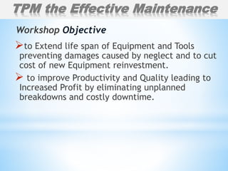 to Extend life span of Equipment and Tools
preventing damages caused by neglect and to cut
cost of new Equipment reinvestment.
 to improve Productivity and Quality leading to
Increased Profit by eliminating unplanned
breakdowns and costly downtime.
Workshop Objective
TPM the Effective Maintenance
 