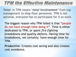 Total- in TPM means ‘total involvement’ from top
management to shop floor personnel. TPM is not
optional, everyone has to participate for it to work.
The biggest reason why TPM failed is that “people
do not have enough time doing it”. Time is either
dedicated to TPM, or spent fire fighting
breakdowns and quality defects. Having time for
breakdowns, we certainly have enough time for
TPM.
Productive- Creates cost saving and also creates
cost avoidance.
TPM the Effective Maintenance
 