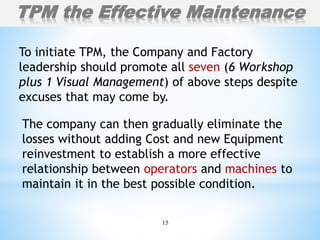 15
To initiate TPM, the Company and Factory
leadership should promote all seven (6 Workshop
plus 1 Visual Management) of above steps despite
excuses that may come by.
TPM the Effective Maintenance
The company can then gradually eliminate the
losses without adding Cost and new Equipment
reinvestment to establish a more effective
relationship between operators and machines to
maintain it in the best possible condition.
 