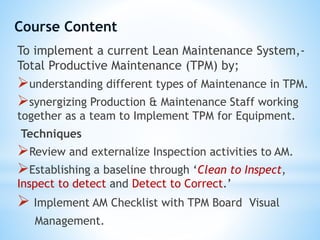 To implement a current Lean Maintenance System,-
Total Productive Maintenance (TPM) by;
understanding different types of Maintenance in TPM.
synergizing Production & Maintenance Staff working
together as a team to Implement TPM for Equipment.
Techniques
Review and externalize Inspection activities to AM.
Establishing a baseline through ‘Clean to Inspect,
Inspect to detect and Detect to Correct.’
 Implement AM Checklist with TPM Board Visual
Management.
Course Content
 