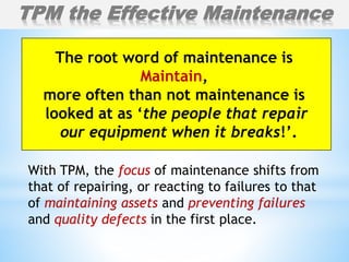 With TPM, the focus of maintenance shifts from
that of repairing, or reacting to failures to that
of maintaining assets and preventing failures
and quality defects in the first place.
TPM the Effective Maintenance
The root word of maintenance is
Maintain,
more often than not maintenance is
looked at as ‘the people that repair
our equipment when it breaks!’.
 