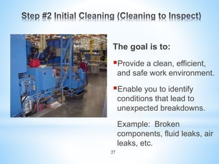 27
The goal is to:
Provide a clean, efficient,
and safe work environment.
Enable you to identify
conditions that lead to
unexpected breakdowns.
Example: Broken
components, fluid leaks, air
leaks, etc.
 