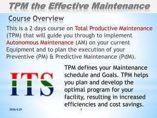 This is a 2 days course on Total Productive Maintenance
(TPM) that will guide you through to implement
Autonomous Maintenance (AM) on your current
Equipment and to plan the execution of your
Preventive (PM) & Predictive Maintenance (PdM).
2016/4/29 3
TPM defines your Maintenance
schedule and Goals. TPM helps
you plan and develop the
optimal program for your
facility, resulting in increased
efficiencies and cost savings.
TPM the Effective Maintenance
 