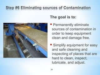 39
The goal is to:
 Permanently eliminate
sources of contamination in
order to keep equipment
clean and damage free.
 Simplify equipment for easy
and safe cleaning and
inspecting of places that are
hard to clean, inspect,
lubricate, and adjust.
 