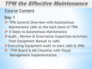 Day 1
 TPM General Overview with Autonomous
Maintenance (AM) as the back bone of TPM
 6 Steps to Autonomous Maintenance
Audit , Review & Externalize Inspection Activities
from Equipment Manual to (AM)
Executing Equipment Audit to start (AM) & (PM)
 -TPM Board & AM Checklist with Visual
Management Implementation.
TPM the Effective Maintenance
 