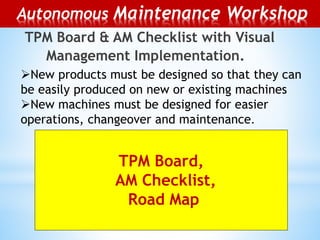 TPM Board & AM Checklist with Visual
Management Implementation.
TPM Board,
AM Checklist,
Road Map
Autonomous Maintenance Workshop
New products must be designed so that they can
be easily produced on new or existing machines
New machines must be designed for easier
operations, changeover and maintenance.
 
