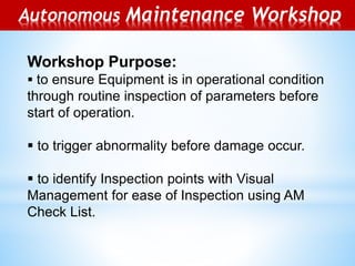 Autonomous Maintenance Workshop
Workshop Purpose:
 to ensure Equipment is in operational condition
through routine inspection of parameters before
start of operation.
 to trigger abnormality before damage occur.
 to identify Inspection points with Visual
Management for ease of Inspection using AM
Check List.
 