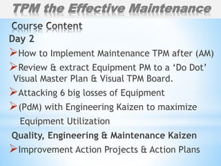 Day 2
How to Implement Maintenance TPM after (AM)
Review & extract Equipment PM to a ‘Do Dot’
Visual Master Plan & Visual TPM Board.
Attacking 6 big losses of Equipment
(PdM) with Engineering Kaizen to maximize
Equipment Utilization
Quality, Engineering & Maintenance Kaizen
Improvement Action Projects & Action Plans
TPM the Effective Maintenance
 