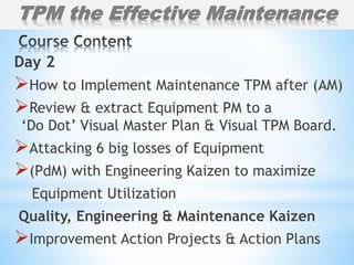 Day 2
How to Implement Maintenance TPM after (AM)
Review & extract Equipment PM to a
‘Do Dot’ Visual Master Plan & Visual TPM Board.
Attacking 6 big losses of Equipment
(PdM) with Engineering Kaizen to maximize
Equipment Utilization
Quality, Engineering & Maintenance Kaizen
Improvement Action Projects & Action Plans
TPM the Effective Maintenance
 