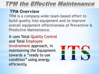 TPM is a company-wide team-based effort to
build quality into equipment and to improve
overall equipment effectiveness of Preventive &
Predictive Maintenance.
TPM Overview
It uses Total Quality Control
and Total Employee
Involvement approach, in
maintaining the Equipment
towards a “ready to use
condition” using energy
efficiently.
TPM the Effective Maintenance
 
