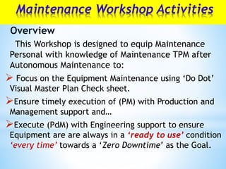Maintenance Workshop Activities
This Workshop is designed to equip Maintenance
Personal with knowledge of Maintenance TPM after
Autonomous Maintenance to:
 Focus on the Equipment Maintenance using ‘Do Dot’
Visual Master Plan Check sheet.
Ensure timely execution of (PM) with Production and
Management support and…
Execute (PdM) with Engineering support to ensure
Equipment are are always in a ‘ready to use’ condition
‘every time’ towards a ‘Zero Downtime’ as the Goal.
Overview
 