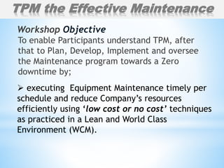 To enable Participants understand TPM, after
that to Plan, Develop, Implement and oversee
the Maintenance program towards a Zero
downtime by;
Workshop Objective
TPM the Effective Maintenance
 executing Equipment Maintenance timely per
schedule and reduce Company’s resources
efficiently using ‘low cost or no cost’ techniques
as practiced in a Lean and World Class
Environment (WCM).
 