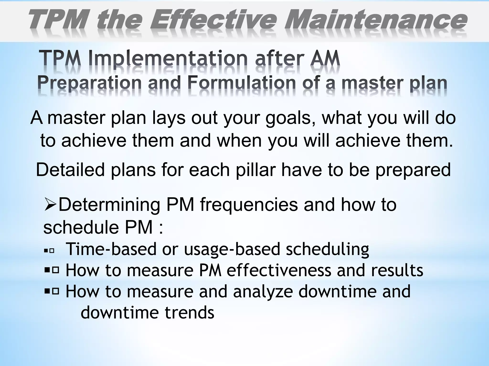 A master plan lays out your goals, what you will do
to achieve them and when you will achieve them.
Detailed plans for each pillar have to be prepared
TPM the Effective Maintenance
Determining PM frequencies and how to
schedule PM :
 Time-based or usage-based scheduling
 How to measure PM effectiveness and results
 How to measure and analyze downtime and
downtime trends
 