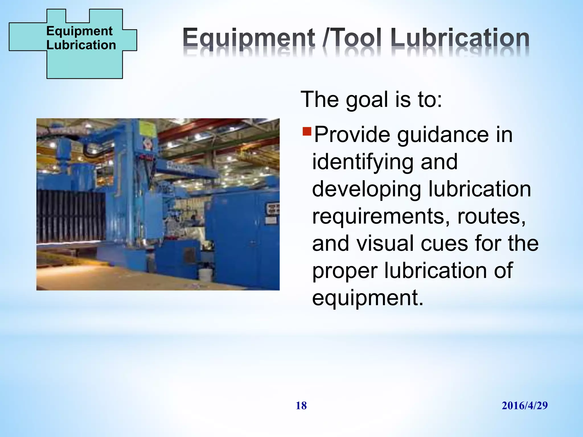 2016/4/2918
The goal is to:
Provide guidance in
identifying and
developing lubrication
requirements, routes,
and visual cues for the
proper lubrication of
equipment.
Equipment
Lubrication
 