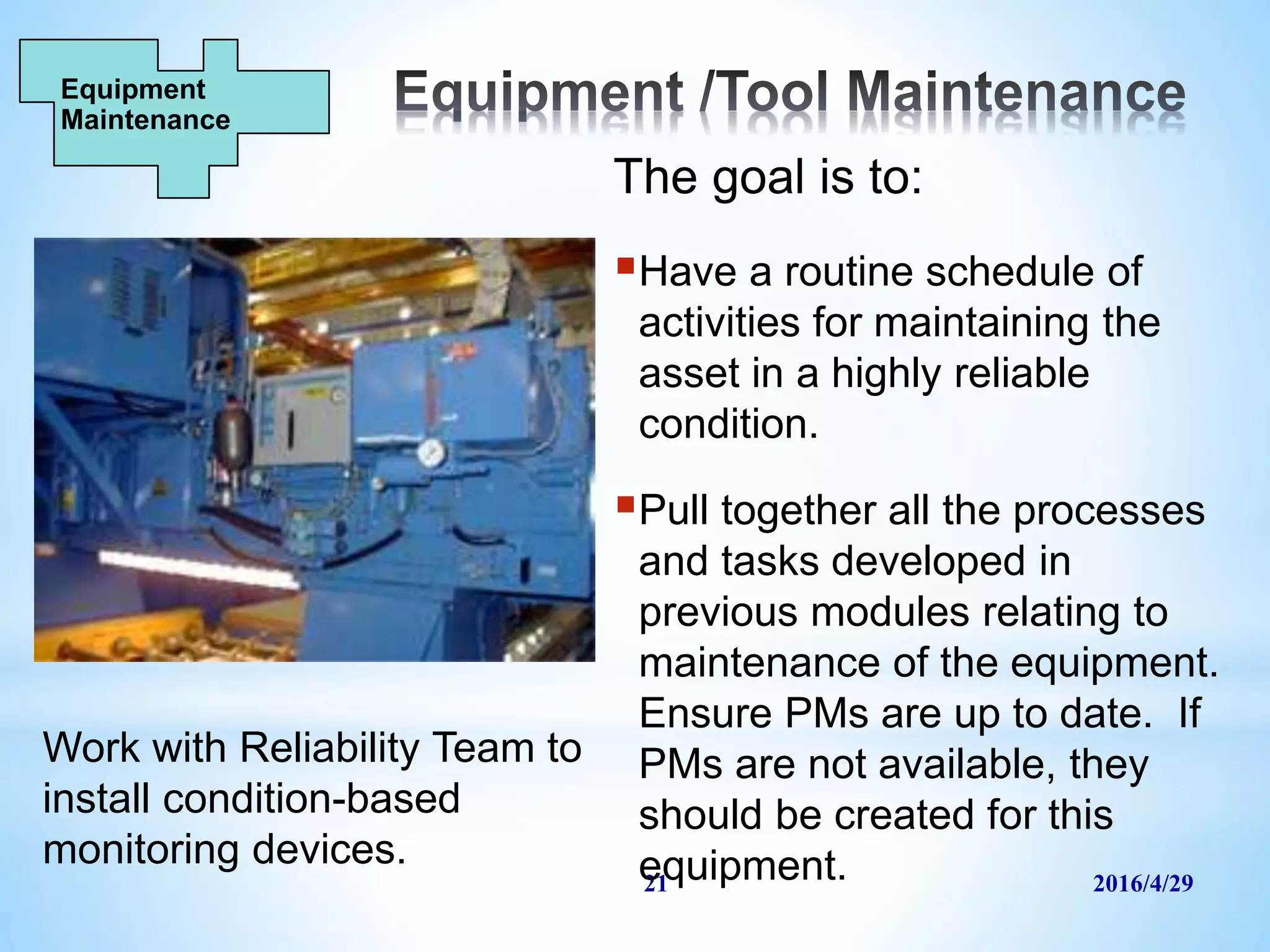 2016/4/2921
The goal is to:
Have a routine schedule of
activities for maintaining the
asset in a highly reliable
condition.
Pull together all the processes
and tasks developed in
previous modules relating to
maintenance of the equipment.
Ensure PMs are up to date. If
PMs are not available, they
should be created for this
equipment.
Equipment
Maintenance
Work with Reliability Team to
install condition-based
monitoring devices.
 