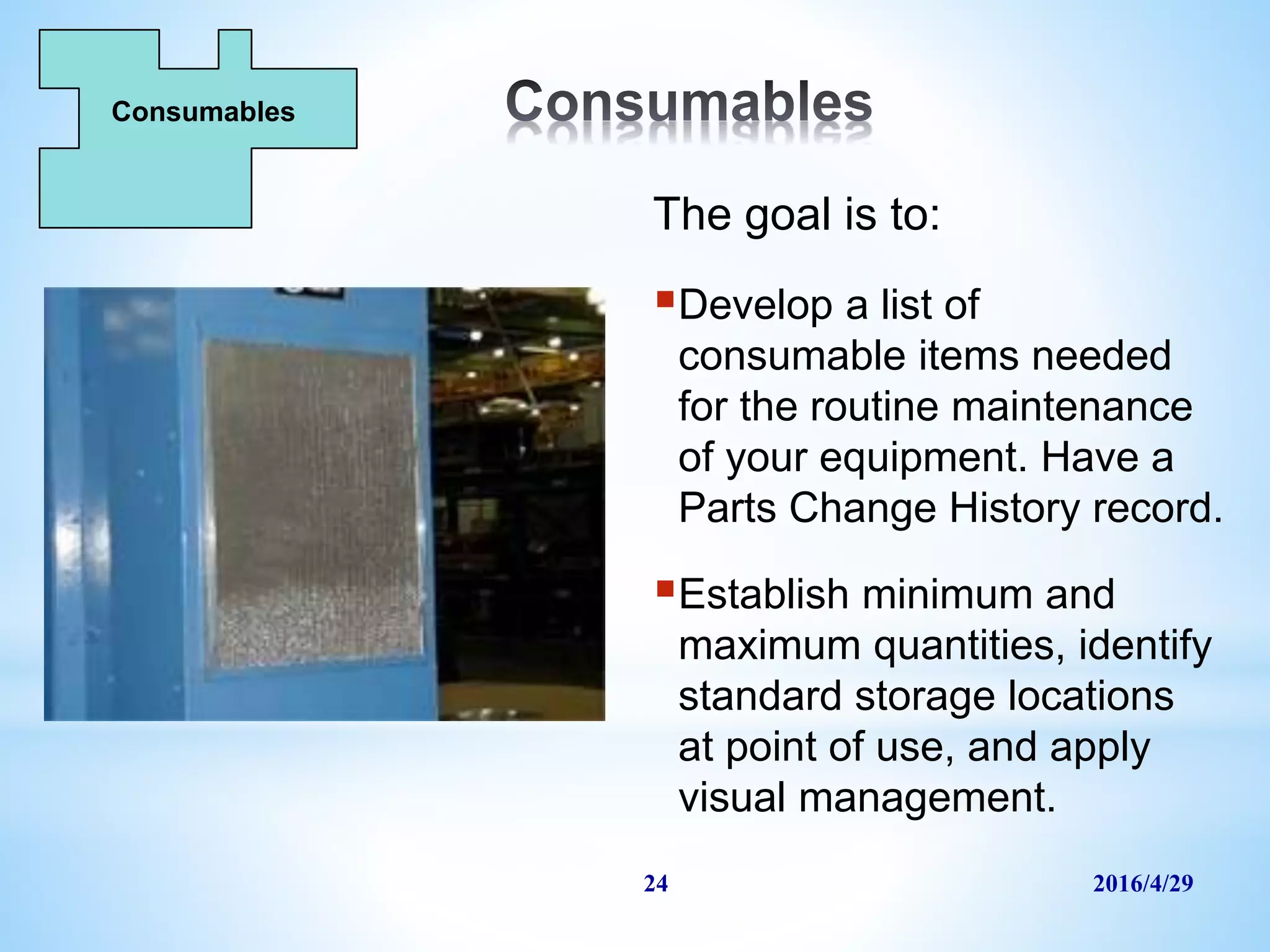 2016/4/2924
The goal is to:
Develop a list of
consumable items needed
for the routine maintenance
of your equipment. Have a
Parts Change History record.
Establish minimum and
maximum quantities, identify
standard storage locations
at point of use, and apply
visual management.
Consumables
 