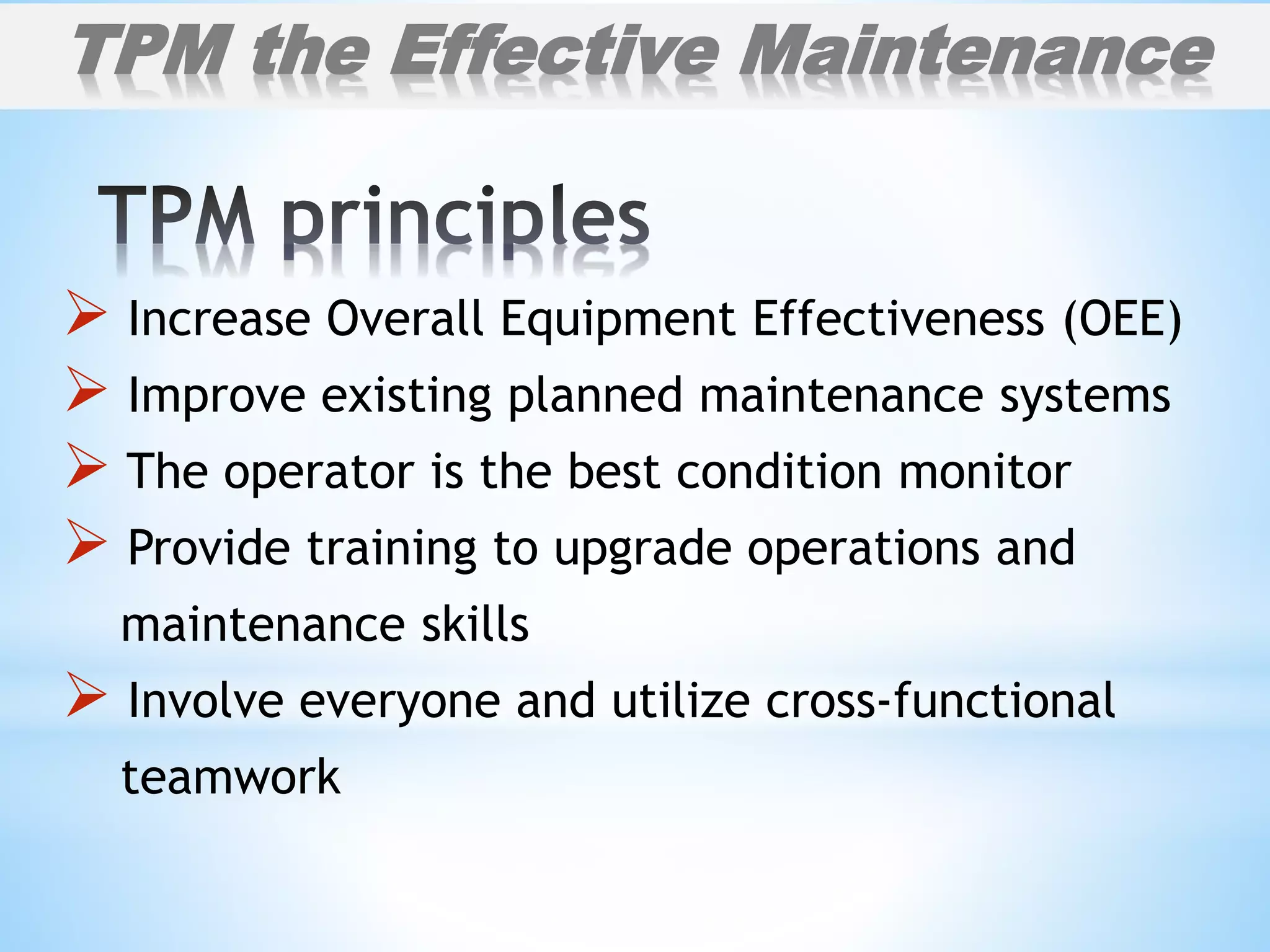  Increase Overall Equipment Effectiveness (OEE)
 Improve existing planned maintenance systems
 The operator is the best condition monitor
 Provide training to upgrade operations and
maintenance skills
 Involve everyone and utilize cross-functional
teamwork
TPM the Effective Maintenance
 