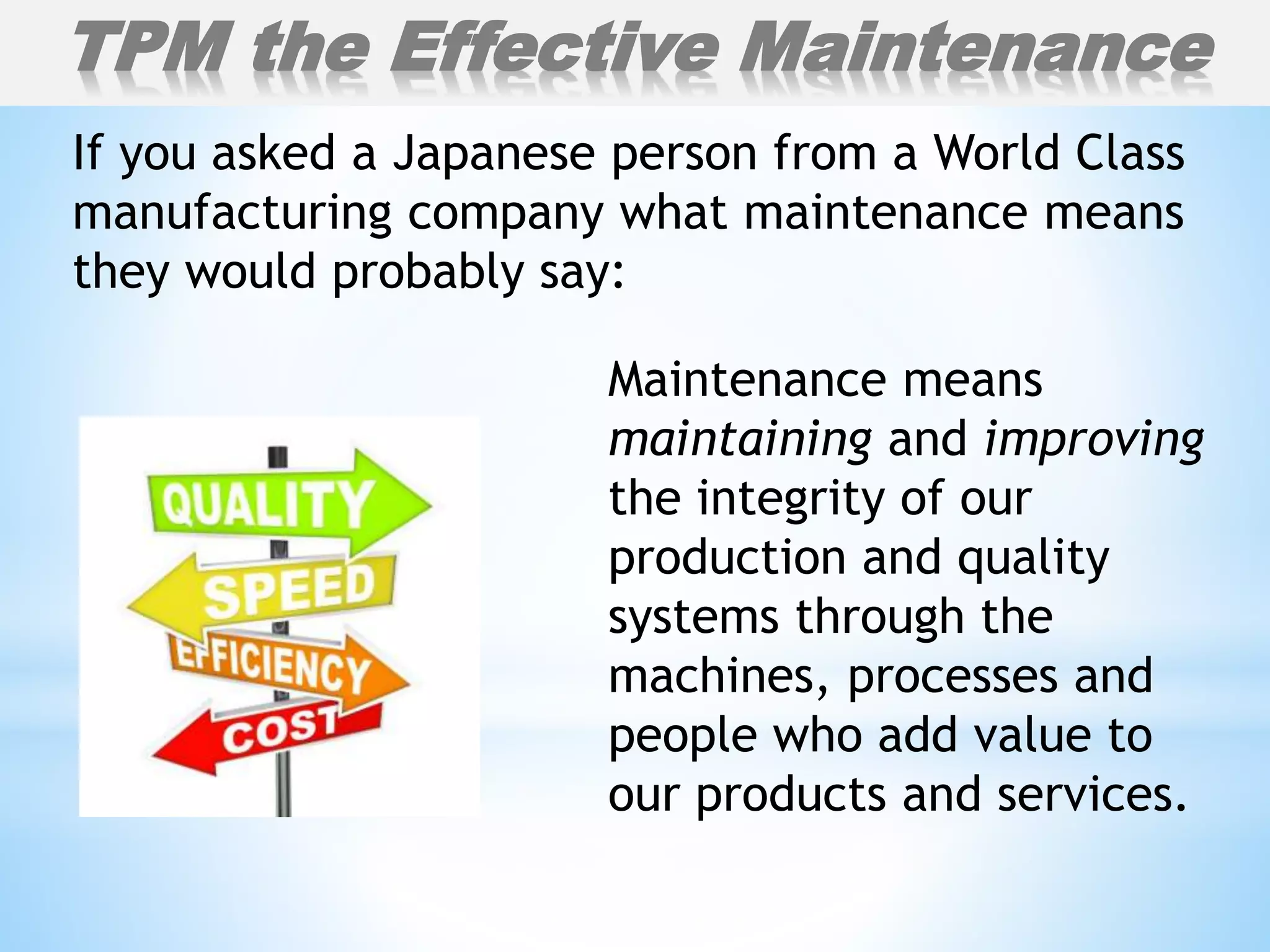 If you asked a Japanese person from a World Class
manufacturing company what maintenance means
they would probably say:
Maintenance means
maintaining and improving
the integrity of our
production and quality
systems through the
machines, processes and
people who add value to
our products and services.
TPM the Effective Maintenance
 