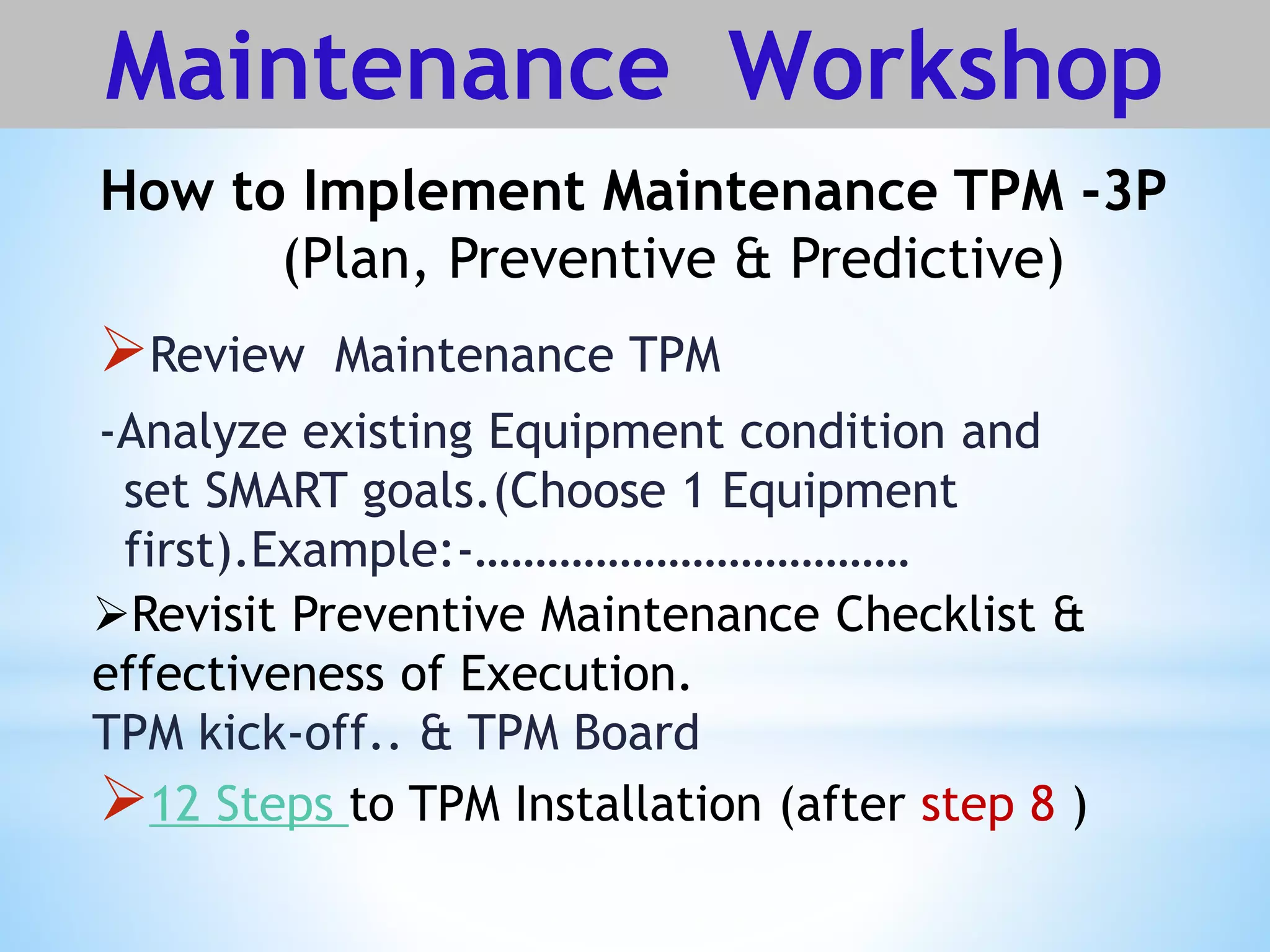 How to Implement Maintenance TPM -3P
(Plan, Preventive & Predictive)
Maintenance Workshop
Review Maintenance TPM
-Analyze existing Equipment condition and
set SMART goals.(Choose 1 Equipment
first).Example:-………………………………
Revisit Preventive Maintenance Checklist &
effectiveness of Execution.
TPM kick-off.. & TPM Board
12 Steps to TPM Installation (after step 8 )
 