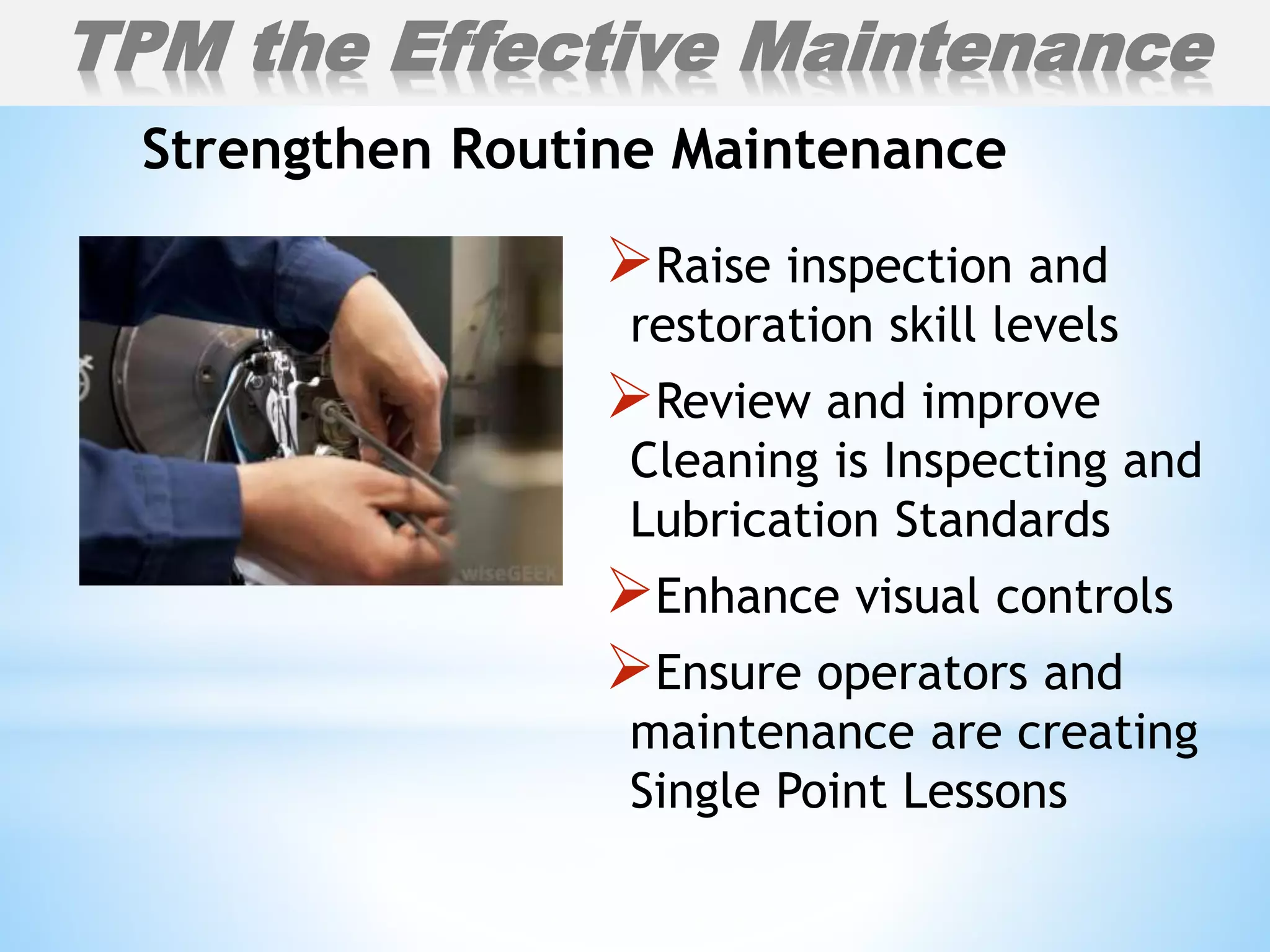 Raise inspection and
restoration skill levels
Review and improve
Cleaning is Inspecting and
Lubrication Standards
Enhance visual controls
Ensure operators and
maintenance are creating
Single Point Lessons
Strengthen Routine Maintenance
TPM the Effective Maintenance
 