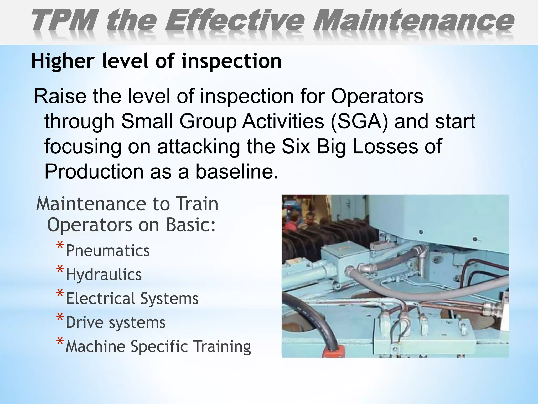 Raise the level of inspection for Operators
through Small Group Activities (SGA) and start
focusing on attacking the Six Big Losses of
Production as a baseline.
Higher level of inspection
TPM the Effective Maintenance
Maintenance to Train
Operators on Basic:
*Pneumatics
*Hydraulics
*Electrical Systems
*Drive systems
*Machine Specific Training
 
