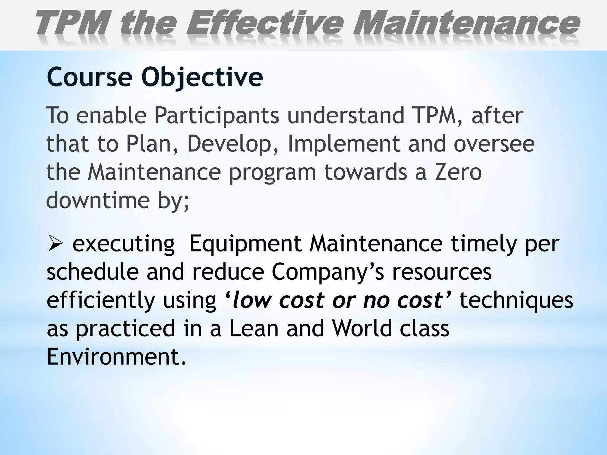 To enable Participants understand TPM, after
that to Plan, Develop, Implement and oversee
the Maintenance program towards a Zero
downtime by;
Course Objective
TPM the Effective Maintenance
 executing Equipment Maintenance timely per
schedule and reduce Company’s resources
efficiently using ‘low cost or no cost’ techniques
as practiced in a Lean and World class
Environment.
 