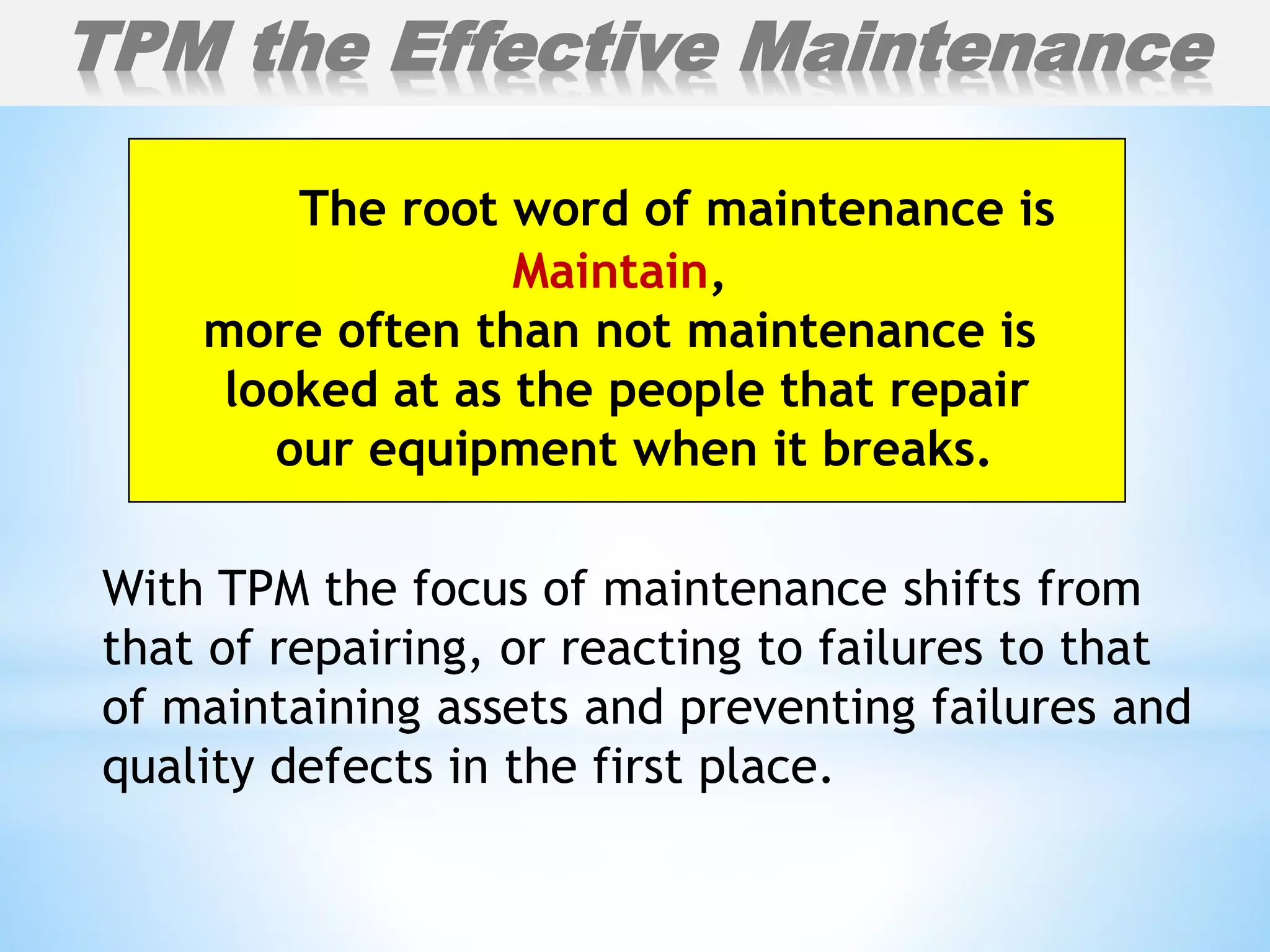 With TPM the focus of maintenance shifts from
that of repairing, or reacting to failures to that
of maintaining assets and preventing failures and
quality defects in the first place.
TPM the Effective Maintenance
The root word of maintenance is
Maintain,
more often than not maintenance is
looked at as the people that repair
our equipment when it breaks.
 