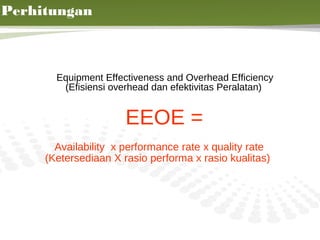 Perhitungan



       Equipment Effectiveness and Overhead Efficiency
        (Efisiensi overhead dan efektivitas Peralatan)


                      EEOE =
       Availability x performance rate x quality rate
     (Ketersediaan X rasio performa x rasio kualitas)




                                                         15
 