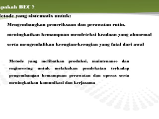 Apakah BEC ?
Metode yang sistematis untuk:
    Mengembangkan pemeriksaan dan perawatan rutin,

    meningkatkan kemampuan mendeteksi keadaan yang abnormal

    serta mengendalikan kerugian-kerugian yang fatal dari awal


     Metode   yang    melibatkan   produksi,   maintenance   dan
     engineering     untuk   melakukan   pendekatan    terhadap
     pengembangan kemampuan perawatan dan operas serta
     meningkatkan komunikasi dan kerjasama
 