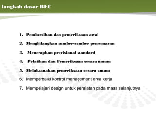 7 langkah dasar BEC




       1. Pembersihan dan pemeriksaan awal

       2. Menghilangkan sumber-sumber pencemaran

       3.   Menerapkan provisional standard

       4.   Pelatihan dan Pemeriksaan secara umum

       5. Melaksanakan pemeriksaan secara umum

       6. Memperbaiki kontrol management area kerja

       7. Mempelajari design untuk peralatan pada masa selanjutnya


                                                                22
 