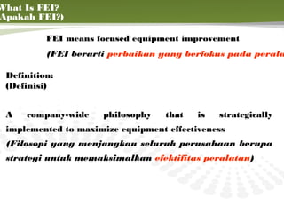 What Is FEI?
Apakah FEI?)

          FEI means focused equipment improvement
          (FEI berarti perbaikan yang berfokus pada perala

 Definition:
 (Definisi)


 A   company-wide    philosophy    that   is   strategically
 implemented to maximize equipment effectiveness
 (Filosopi yang menjangkau seluruh perusahaan berupa
 strategi untuk memaksimalkan efektifitas peralatan)


                                                       5
 