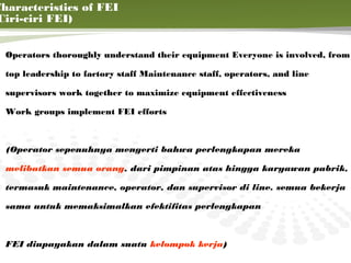 Characteristics of FEI
 Ciri-ciri FEI)


  Operators thoroughly understand their equipment Everyone is involved, from

  top leadership to factory staff Maintenance staff, operators, and line

  supervisors work together to maximize equipment effectiveness

  Work groups implement FEI efforts



  (Operator sepenuhnya mengerti bahwa perlengkapan mereka

  melibatkan semua orang, dari pimpinan atas hingga karyawan pabrik,

  termasuk maintenance, operator, dan supervisor di line. semua bekerja

  sama untuk memaksimalkan efektifitas perlengkapan


                                                                           6

  FEI diupayakan dalam suatu kelompok kerja)
 