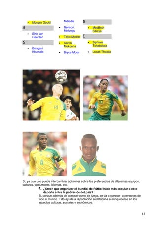 •   Morgan Gould           Mdledle       S

H                          •   Benson            •   MacBeth
                               Mhlongo               Sibaya
    •   Elrio van
        Heerden            •   Teko Modise T
K                          •   Aaron             •   Siphiwe
                               Mokoena               Tshabalala
    •   Bongani
        Khumalo            •   Bryce Moon        •   Lucas Thwala




Si, ya que uno puede intercambiar opiniones sobre las preferencias de diferentes equipos,
culturas, costumbres, idiomas, etc.
             7. ¿Creen que organizar el Mundial de Fútbol hace más popular a este
                 deporte entre la población del país?
             Si, porque además de conocer como se juega, se da a conocer a personas de
             todo el mundo. Esto ayuda a la población sudafricana a enriquecerse en los
             aspectos culturas, sociales y económicos.


                                                                                            13
 
