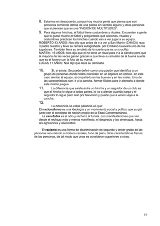 8.  Estamos en desacuerdo, porque hay mucha gente que piensa que son
       personas corriendo detrás de una pelota sin sentido alguno y otras personas
       que si piensan que es una “PASION DE MULTITUDES”.
   9. Para algunos hinchas, el fútbol tiene costumbres y rituales. Encuesten a gente
       que le guste mucho el fútbol y pregúnteles qué acciones, rituales y
       costumbres practican los hinchas cuando van a ver jugar a su equipo.
   ROBERTO 43 AÑOS: Nos dijo que antes de ir a ver a San Martín (CHACA) reza
   3 padre nuestro y lleva su remera autografiada por Emiliano Guevara uno de los
   jugadores. También lleva su amuleto de la suerte que es un crucifijo.
   MARTIN 16 AÑOS: Nos dijo que el no tiene un ritual para ir a la cancha pero que
   la mayoría de las veces ganan gracias a que lleva su amuleto de la buena suerte
   que es el llavero con la foto de su mamá.
   LUCAS 11 AÑOS: Nos dijo que lleva su camiseta.

   10.      Si, si existe. Se puede definir como una pasión que identifica a un
      grupo de personas donde todos coinciden en un objetivo en común, en este
      caso alentar al equipo, acompañarlo en las buenas y en las malas. Una de
      las caracteristicas son: ir a la cancha, formar filiales para ir alentarlo a donde
      este mismo juegue.
   11.      La diferencia que existe entre un hincha y un seguidor de un club es
      que el hincha lo sigue a todas partes, lo va a alentar cuando juega y el
      seguidor lo sigue pero solo por televisión y puede que a veces vaya a la
      cancha.
   12.
             La diferencia se estas palabras es que:
   El nacionalismo es una ideología y un movimiento social y político que surgió
   junto con el concepto de nación propio de la Edad Contemporánea.
     La xenofobia es el odio y rechazo al turista, con manifestaciones que van
   desde el rechazo más o menos manifiesto, el desprecio y las amenazas, hasta
   las agresiones y asesinatos.

      El racismo es una forma de discriminación de segundo y tercer grado de las
personas recurriendo a motivos raciales, tono de piel u otras características físicas
de las personas, de tal modo que unas se consideran superiores a otras.




                                                                                        14
 