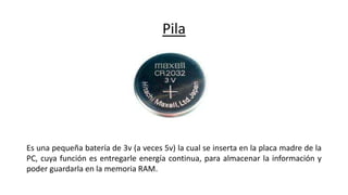 Pila
Es una pequeña batería de 3v (a veces 5v) la cual se inserta en la placa madre de la
PC, cuya función es entregarle energía continua, para almacenar la información y
poder guardarla en la memoria RAM.
 