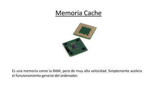 Memoria Cache
Es una memoria como la RAM, pero de muy alta velocidad. Simplemente acelera
el funcionamiento general del ordenador.
 