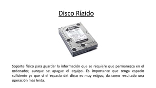 Disco Rígido
Soporte físico para guardar la información que se requiere que permanezca en el
ordenador, aunque se apague el equipo. Es importante que tenga espacio
suficiente ya que si el espacio del disco es muy exiguo, da como resultado una
operación mas lenta.
 
