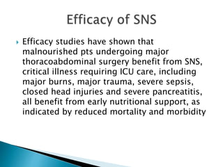  Efficacy studies have shown that
malnourished pts undergoing major
thoracoabdominal surgery benefit from SNS,
critical illness requiring ICU care, including
major burns, major trauma, severe sepsis,
closed head injuries and severe pancreatitis,
all benefit from early nutritional support, as
indicated by reduced mortality and morbidity
 