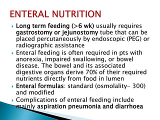  Long term feeding (>6 wk) usually requires
gastrostomy or jejunostomy tube that can be
placed percutaneously by endoscopic (PEG) or
radiographic assistance
 Enteral feeding is often required in pts with
anorexia, impaired swallowing, or bowel
disease. The bowel and its associated
digestive organs derive 70% of their required
nutrients directly from food in lumen
 Enteral formulas: standard (osmolality- 300)
and modified
 Complications of enteral feeding include
mainly aspiration pneumonia and diarrhoea
 