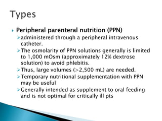  Peripheral parenteral nutrition (PPN)
administered through a peripheral intravenous
catheter.
The osmolarity of PPN solutions generally is limited
to 1,000 mOsm (approximately 12% dextrose
solution) to avoid phlebitis.
Thus, large volumes (>2,500 mL) are needed.
Temporary nutritional supplementation with PPN
may be useful
Generally intended as supplement to oral feeding
and is not optimal for critically ill pts
 