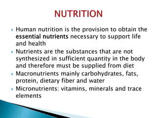  Human nutrition is the provision to obtain the
essential nutrients necessary to support life
and health
 Nutrients are the substances that are not
synthesized in sufficient quantity in the body
and therefore must be supplied from diet
 Macronutrients mainly carbohydrates, fats,
protein, dietary fiber and water
 Micronutrients: vitamins, minerals and trace
elements
 