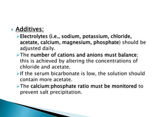  Additives:
Electrolytes (i.e., sodium, potassium, chloride,
acetate, calcium, magnesium, phosphate) should be
adjusted daily.
The number of cations and anions must balance;
this is achieved by altering the concentrations of
chloride and acetate.
If the serum bicarbonate is low, the solution should
contain more acetate.
The calcium:phosphate ratio must be monitored to
prevent salt precipitation.
 
