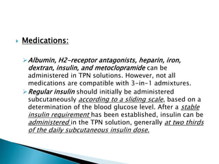  Medications:
Albumin, H2-receptor antagonists, heparin, iron,
dextran, insulin, and metoclopramide can be
administered in TPN solutions. However, not all
medications are compatible with 3-in-1 admixtures.
Regular insulin should initially be administered
subcutaneously according to a sliding scale, based on a
determination of the blood glucose level. After a stable
insulin requirement has been established, insulin can be
administered in the TPN solution, generally at two thirds
of the daily subcutaneous insulin dose.
 