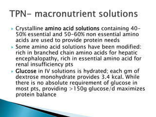  Crystalline amino acid solutions containing 40-
50% essential and 50-60% non essential amino
acids are used to provide protein needs
 Some amino acid solutions have been modified:
rich in branched chain amino acids for hepatic
encephalopathy, rich in essential amino acid for
renal insufficiency pts
 Glucose in IV solutions is hydrated; each gm of
dextrose monohydrate provides 3.4 kcal. While
there is no absolute requirement of glucose in
most pts, providing >150g glucose/d maximizes
protein balance
 