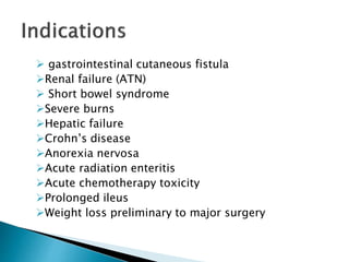  gastrointestinal cutaneous fistula
Renal failure (ATN)
 Short bowel syndrome
Severe burns
Hepatic failure
Crohn’s disease
Anorexia nervosa
Acute radiation enteritis
Acute chemotherapy toxicity
Prolonged ileus
Weight loss preliminary to major surgery
 