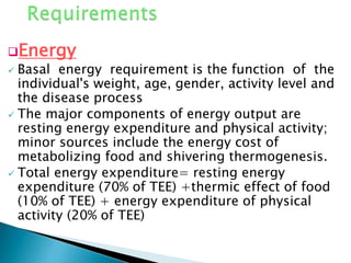 Energy
 Basal energy requirement is the function of the
individual's weight, age, gender, activity level and
the disease process
 The major components of energy output are
resting energy expenditure and physical activity;
minor sources include the energy cost of
metabolizing food and shivering thermogenesis.
 Total energy expenditure= resting energy
expenditure (70% of TEE) +thermic effect of food
(10% of TEE) + energy expenditure of physical
activity (20% of TEE)
 
