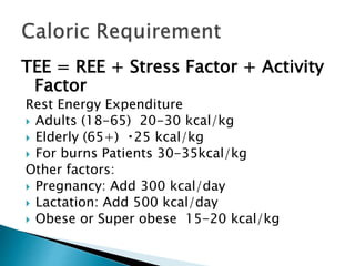 TEE = REE + Stress Factor + Activity
Factor
Rest Energy Expenditure
 Adults (18-65) 20-30 kcal/kg
 Elderly (65+) 25 kcal/kg
 For burns Patients 30-35kcal/kg
Other factors:
 Pregnancy: Add 300 kcal/day
 Lactation: Add 500 kcal/day
 Obese or Super obese 15-20 kcal/kg
 