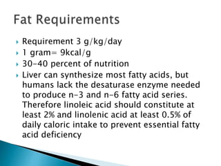  Requirement 3 g/kg/day
 1 gram= 9kcal/g
 30-40 percent of nutrition
 Liver can synthesize most fatty acids, but
humans lack the desaturase enzyme needed
to produce n-3 and n-6 fatty acid series.
Therefore linoleic acid should constitute at
least 2% and linolenic acid at least 0.5% of
daily caloric intake to prevent essential fatty
acid deficiency
 